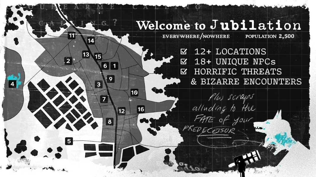 A town map from an overhead perspective, at enough distance that no houses are visible. Only main streets and outlines of occupied land. Sixteen locations are highlighted with numbers in dark squares. To the side is text that reads: "Welcome to Jubilation, everywhere/nowhere, population 2,500." Below which are three check boxes with the text: "12+ Locations, 18+ Unique NPCs, Horrific Threats and Bizarre Encounters". In the bottom right corner is an image of a snarling person's face looming over a microphone as a wolf's head splits from the top of their skull. A rough speech bubble from their humanoid mouth reads: "Plus scraps alluding to the fate of your predecessor."
