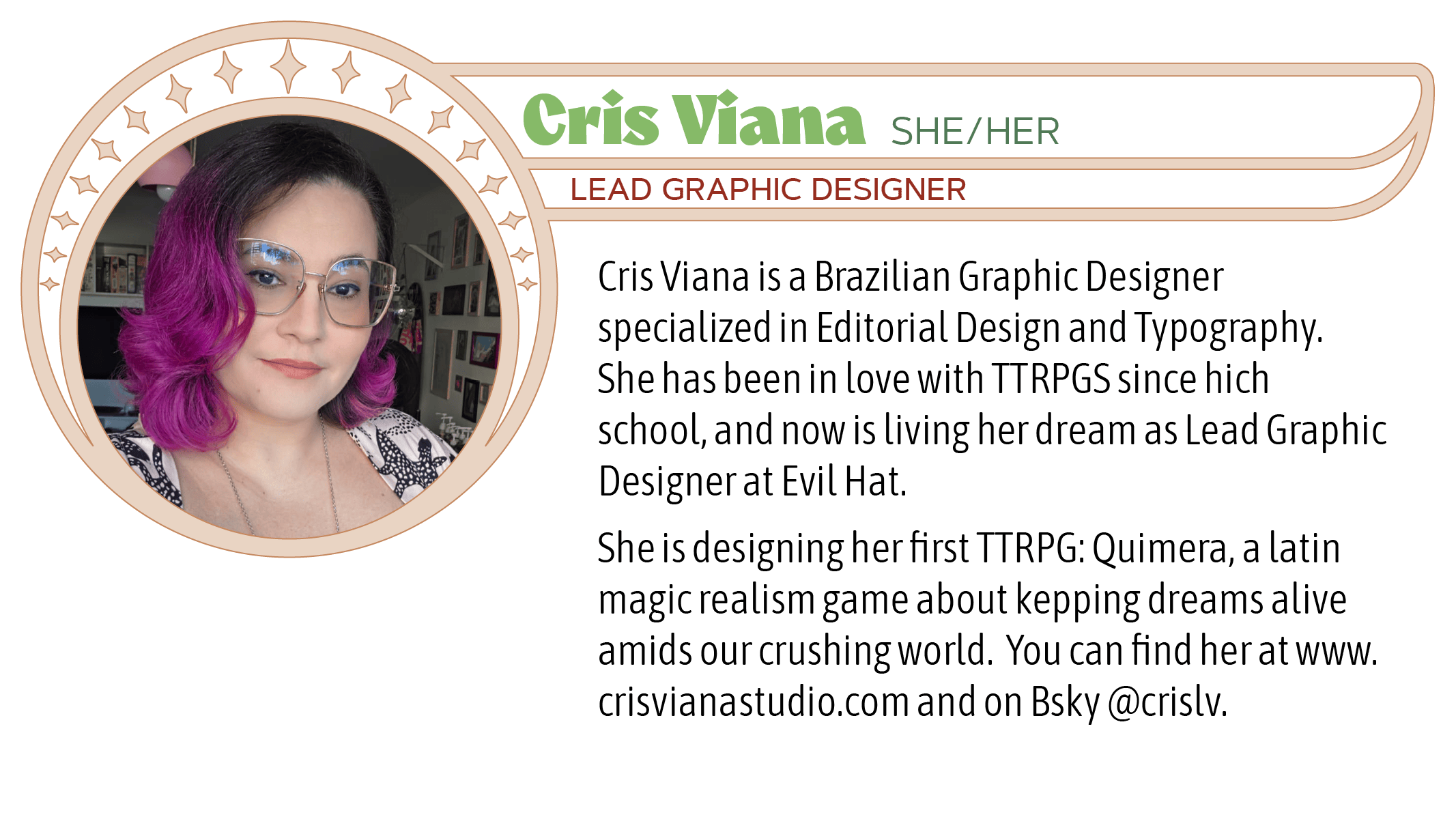 Cris Viana is a Brazilian Graphic Designer specialized in Editorial Design and Typography. She has been in love with TTRPGs since high school, and now she works with it, layouting TTRPG books for Brazilian publishers and abroad! When she's not working, she drinks lots of tea and coffee, do crazy makeup to use on RPG streams, and writes her first TTRPG, Quimera: a latin magic realism game about kepping dreams alive.  You can find her online at www.crisvianastudio.com and on Bsky @crislv.