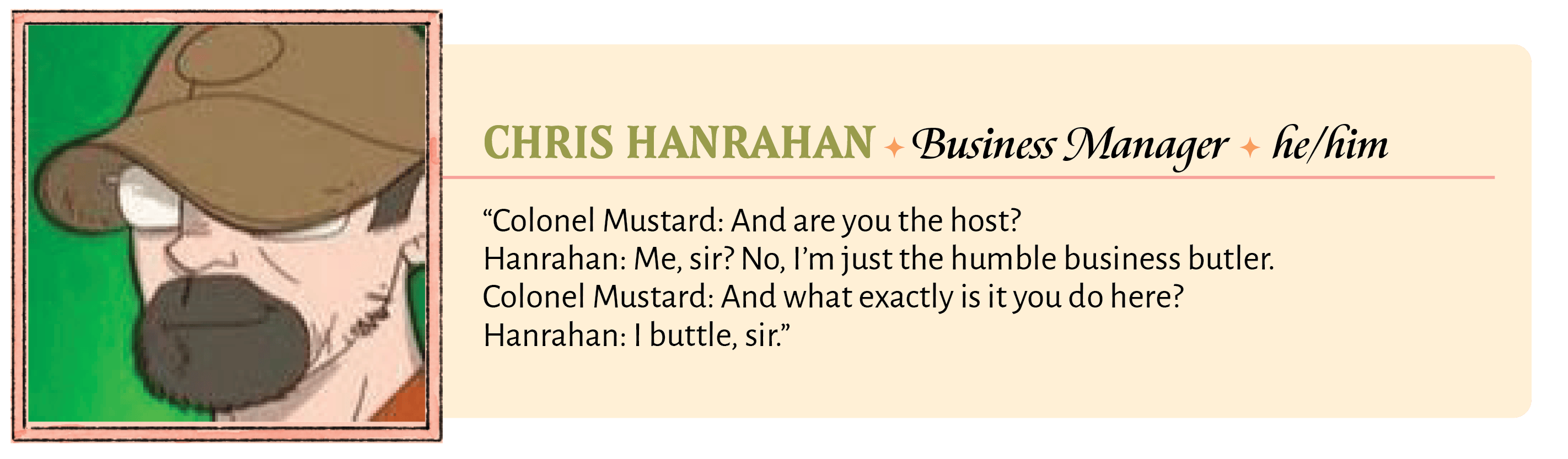 Colonel Mustard: And are you the host?  Hanrahan: Me, sir? No, I'm just the humble business butler.  Colonel Mustard: And what exactly is it you do here?  Hanrahan: I buttle, sir.