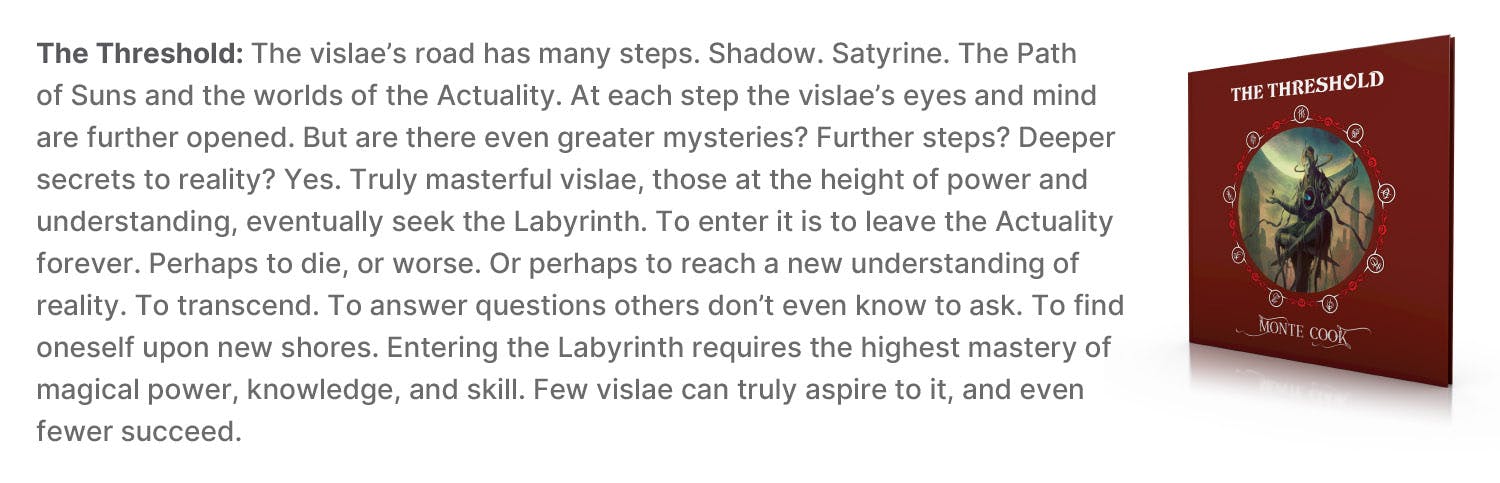 The Threshold: The vislae’s road has many steps. Shadow. Satyrine. The Path of Suns and the worlds of the Actuality. At each step the vislae’s eyes and mind are further opened. But are there even greater mysteries? Further steps? Deeper secrets to reality? Yes. Truly masterful vislae, those at the height of power and understanding, eventually seek the Labyrinth. To enter it is to leave the Actuality forever. Perhaps to die, or worse. Or perhaps to reach a new understanding of reality. To transcend. To answer questions others don’t even know to ask. To find oneself upon new shores. Entering the Labyrinth requires the highest mastery of magical power, knowledge, and skill. Few vislae can truly aspire to it, and even fewer succeed.