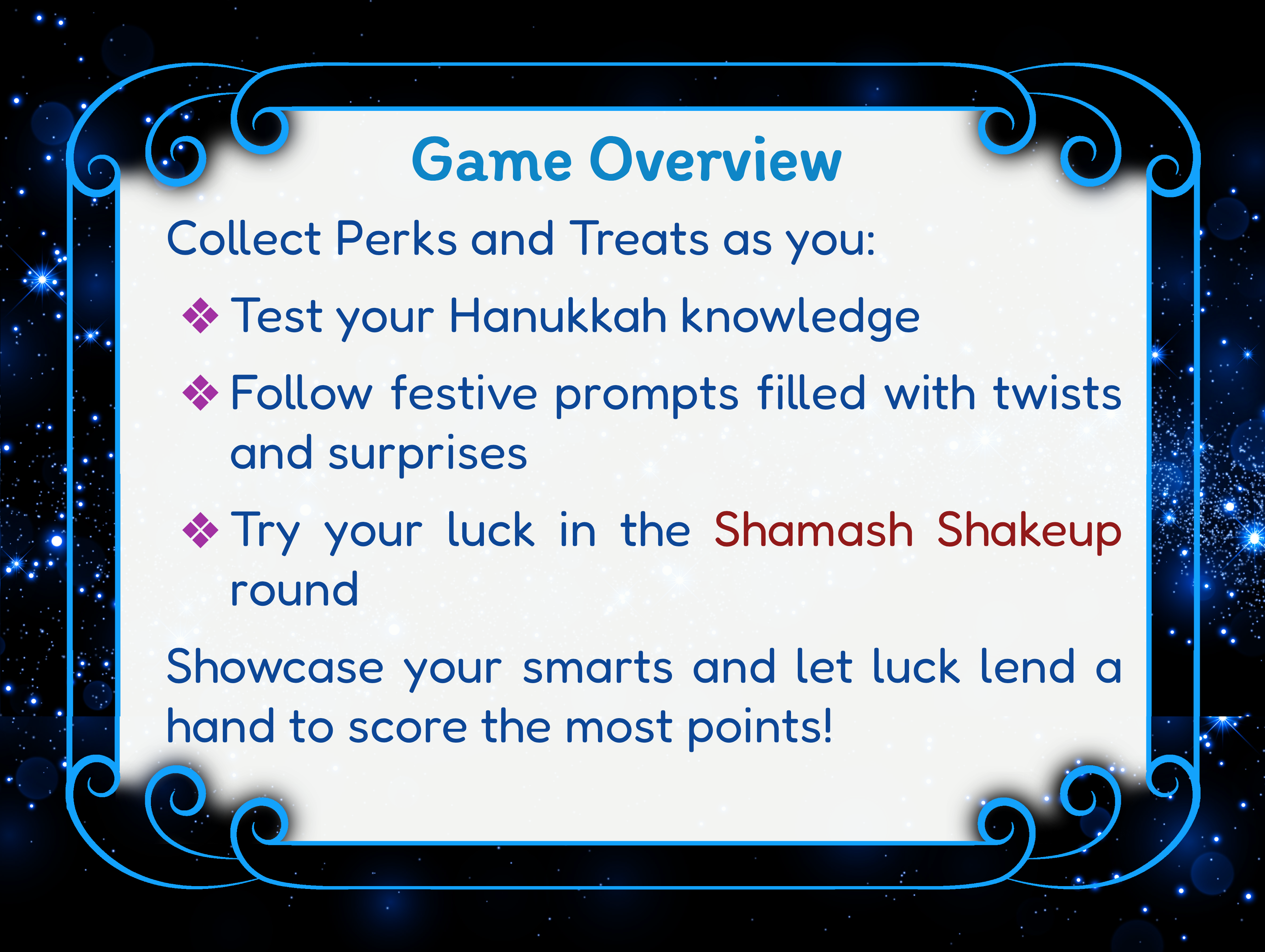 Game Overview: Collect Perks and Treats as you:  —Test your Hanukkah knowledge —Follow festive prompts filled with twists and surprises —Try your luck in the Shamash Shakeup round.  Showcase your smarts and let luck lend a hand to score the most points!