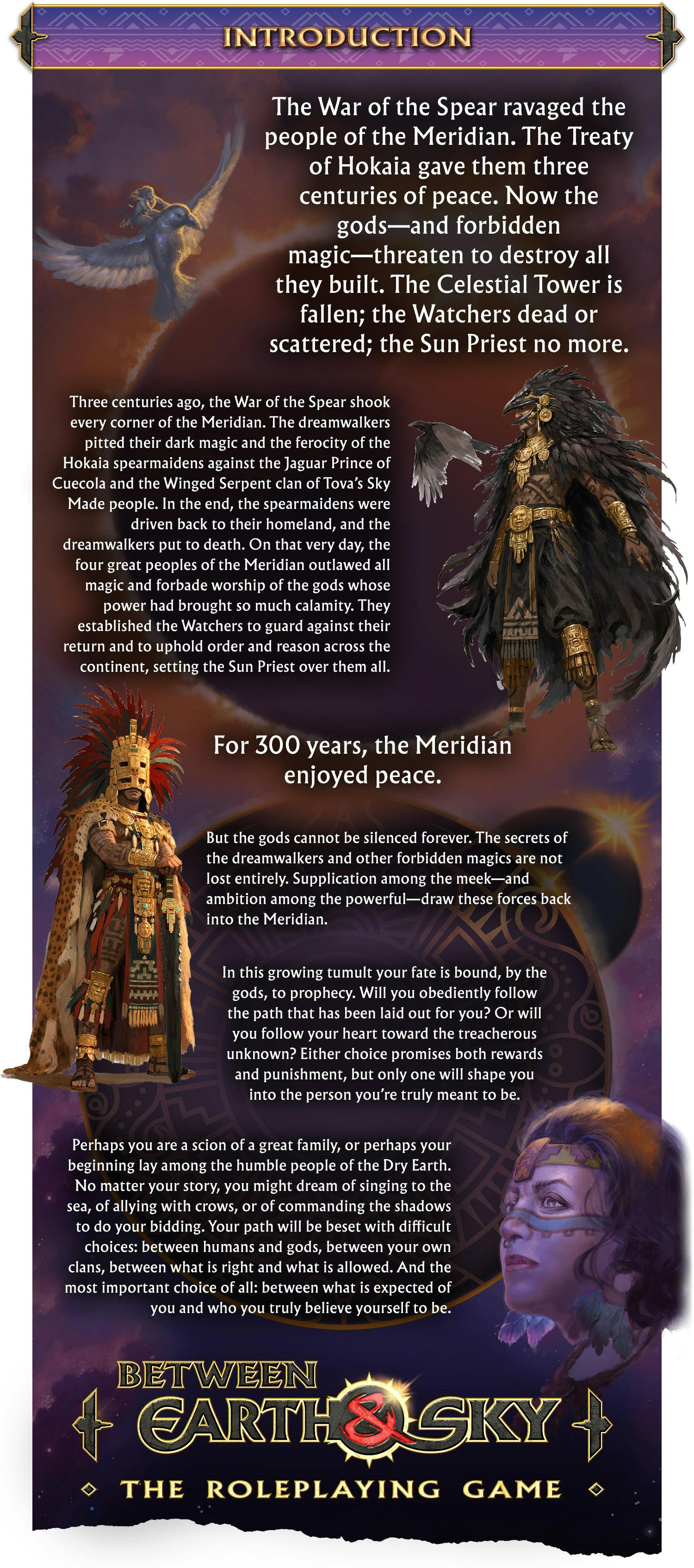Header: Introduction. Body text: The War of the Spear ravaged the people of the Meridian. The Treaty of Hokaia gave them three centuries of peace. Now the gods—and the forbidden magic—threaten to destroy all they built. The Celestial Tower is fallen; the Watchers dead or scattered; the Sun Priest no more.  Three centuries ago, the War of the Spear shook every corner of the Meridian. The dreamwalkers pitted their dark magic and the ferocity of the Hokaia spearmaidens against the Jaguar Prince of Cuecola and the Winged Serpent clan of Tova’s Sky Made people. In the end, the spearmaidens were driven back to their homeland, and the dreamwalkers put to death. On that very day, the four great peoples of the Meridian outlawed all magic and forbade worship of the gods whose power had brought so much calamity. They established the Watchers to guard against their return and to uphold order and reason across the continent, setting the Sun Priest over them all.  For 300 years, the Meridian enjoyed peace.  But the gods cannot be silenced forever. The secrets of the dreamwalkers and other forbidden magics are not lost entirely. Supplication among the meek—and ambition among the powerful—draw these forces back into the Meridian.  In this growing tumult your fate is bound, by the gods, to prophecy. Will you obediently follow the path that has been laid out for you? Or will you follow your heart toward the treacherous unknown? Either choice promises both rewards and punishment, but only one will shape you into the person you’re truly meant to be.  Perhaps you are a scion of a great family, or perhaps your beginning lay among the humble people of the Dry Earth. No matter your story, you might dream of singing to the sea, of allying with crows, or of commanding the shadows to do your bidding. Your path will be beset with difficult choices: between humans and gods, between your own clans, between what is right and what is allowed. And the most important choice of all: between what is expected of you and who you truly believe yourself to be. 