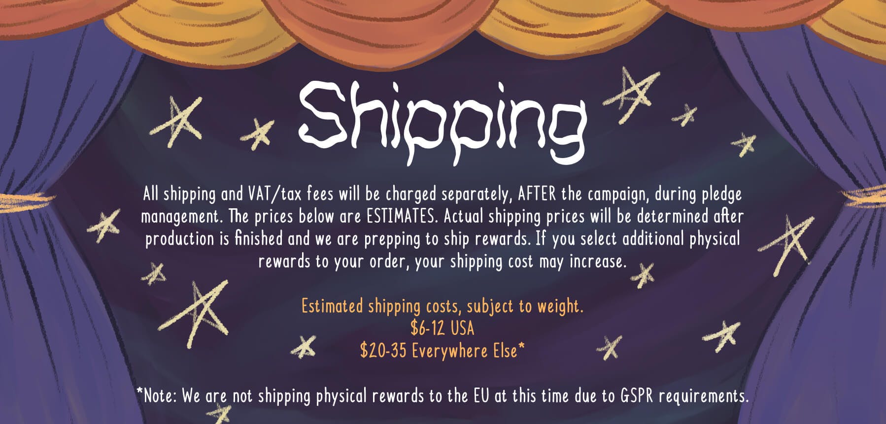 All shipping and VAT/tax fees will be charged separately, AFTER the campaign, during pledge management. The prices below are estimates. Actual shipping prices will be determined after production is finished and we are prepping to ship rewards. If you select additional physical rewards to your order, your shipping cost may increase.  Estimated shipping costs, subject to weight.  $6-12 USA $20-35 Everywhere Else*  *Note: We are not shipping physical rewards to the EU at this time due to GSPR requirements.
