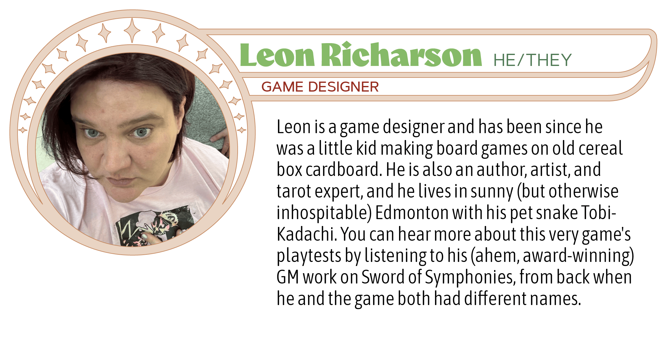 Leon is a game designer and has been since he was a little kid making board games on old cereal box cardboard. He is also an author, artist, and tarot expert, and he lives in sunny (but otherwise inhospitable) Edmonton with his pet snake Tobi-Kadachi. You can hear more about this very game's playtests by listening to his (ahem, award-winning) GM work on Sword of Symphonies, from back when he and the game both had different names.