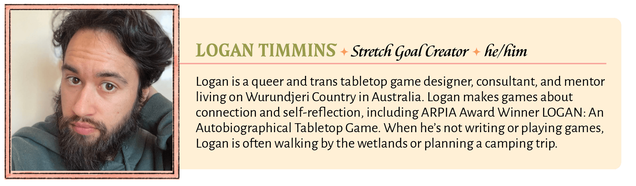 Logan is a queer and trans tabletop game designer, consultant, and mentor living on Wurundjeri Country in Australia. Logan makes games about connection and self-reflection, including ARPIA Award Winner LOGAN: An Autobiographical Tabletop Game. When he's not writing or playing games, Logan is often walking by the wetlands or planning a camping trip.