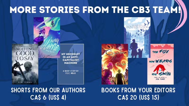 More stories from the CB3 team! One bundle is made of short stories from our authors at CA$ 6 (US$ 4) and the other is made of books from the editors at CA$ 20 (US$ 15). Titles listed below.