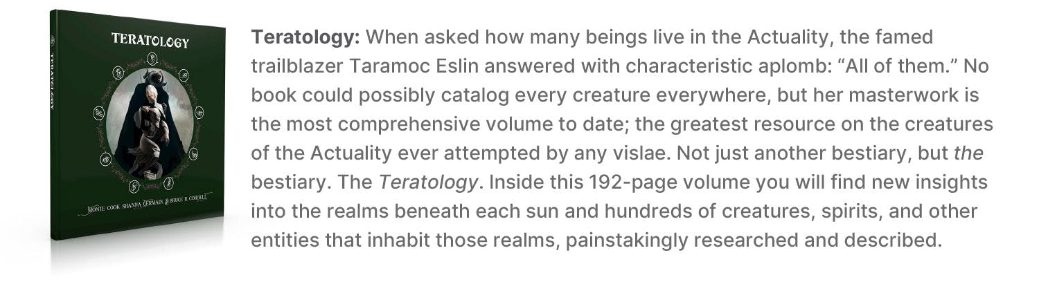 Teratology: When asked how many beings live in the Actuality, the famed trailblazer Taramoc Eslin answered with characteristic aplomb: “All of them.” No book could possibly catalog every creature everywhere, but her masterwork is the most comprehensive volume to date; the greatest resource on the creatures of the Actuality ever attempted by any vislae. Not just another bestiary, but the bestiary. The Teratology. Inside this 192-page volume you will find new insights into the realms beneath each sun and hundreds of creatures, spirits, and other entities that inhabit those realms, painstakingly researched and described.