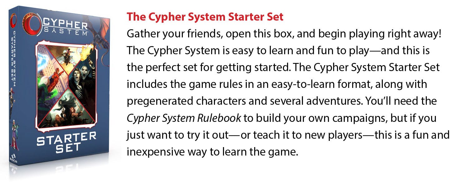 The Cypher System Starter Set: Gather your friends, open this box, and begin playing right away! The Cypher System is easy to learn and fun to play—and this is the perfect set for getting started. The Cypher System Starter Set includes the game rules in an easy-to-learn format, along with pregenerated characters and several adventures. You'll need the Cypher System Rulebook to build your own campaigns, but if you just want to try it out—or teach it to new players—this is a fun and inexpensive way to learn the game.