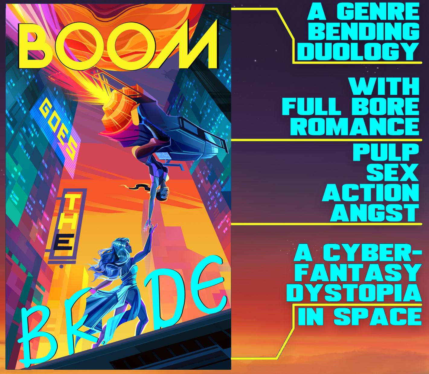 The cover of my novel BOOM goes the BRIDE. An elven woman riding a jetbike drops off an asian woman, who is dressed like a greek god. Buildings rise at extreme perspective around them. The word BOOM is in giant yellow letters at the top over a stylized gas giant, followed by a holographic sign on a buildiing saying "goes." The follows as a neon sign jutting from the building, with the "E" out, as if the sign has broken. The word BRIDE flows up an angled platform, with the I being replaced by the asian woman. It is a very energetic scene in lesbian flag colors and blues. On the right is large blue text reading: A GENRE BENDING DUOLOGY. WITH FULL BORE ROMANCE. PULP SEX ACTION ANGST. A CYBERFANTASY DYSTOPIA. IN SPACE.
