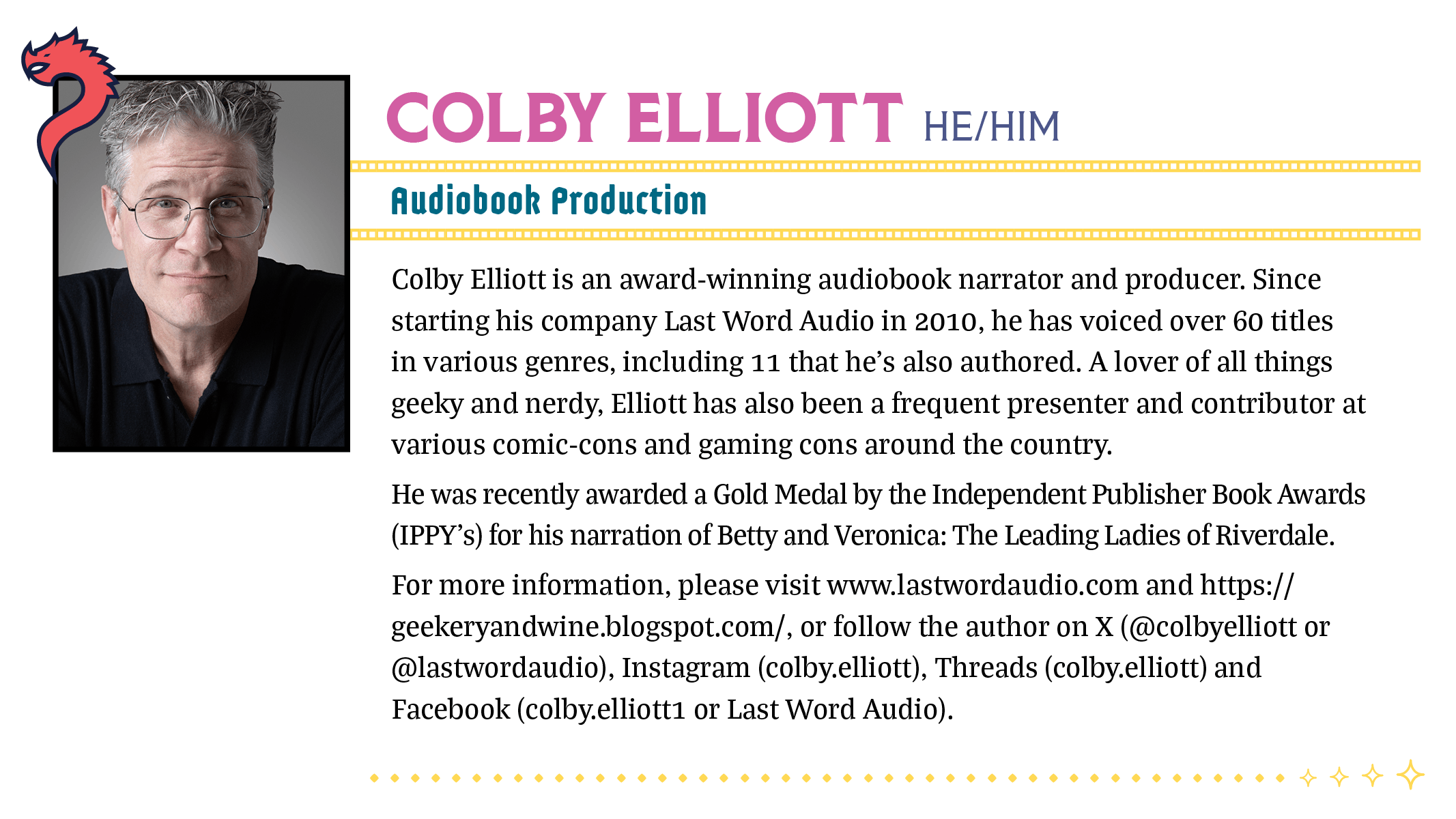 Colby Elliott is an award-winning audiobook narrator and producer. Since starting his company Last Word Audio in 2010, he has voiced over 60 titles in various genres, including 11 that he’s also authored. A lover of all things geeky and nerdy, Elliott has also been a frequent presenter and contributor at various comic-cons and gaming cons around the country. He was recently awarded a Gold Medal by the Independent Publisher Book Awards (IPPY’s) for his narration of Betty and Veronica: The Leading Ladies of Riverdale. For more information, please visit www.lastwordaudio.com and https://geekeryandwine.blogspot.com/, or follow the author on X (@colbyelliott or @lastwordaudio), Instagram (colby.elliott), Threads (colby.elliott) and Facebook (colby.elliott1 or Last Word Audio).
