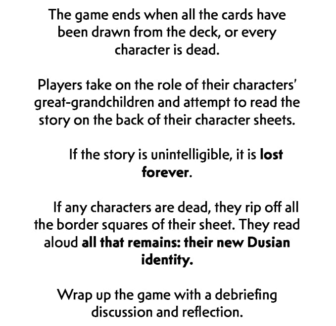 After this last gif is another section of black text on a white background. It reads, The game ends when all the cards have been drawn from the deck, or every character is dead. Players take on the role of their characters' great-grandchildren and attempt to read the story on the back of their character sheets. If the story is unintelligible, it is lost forever. If any characters are dead, they rip off all the border squares of their sheet. They read aloud all that remains: their new Dusian identity. Wrap up the game with a debriefing discussion and reflection.