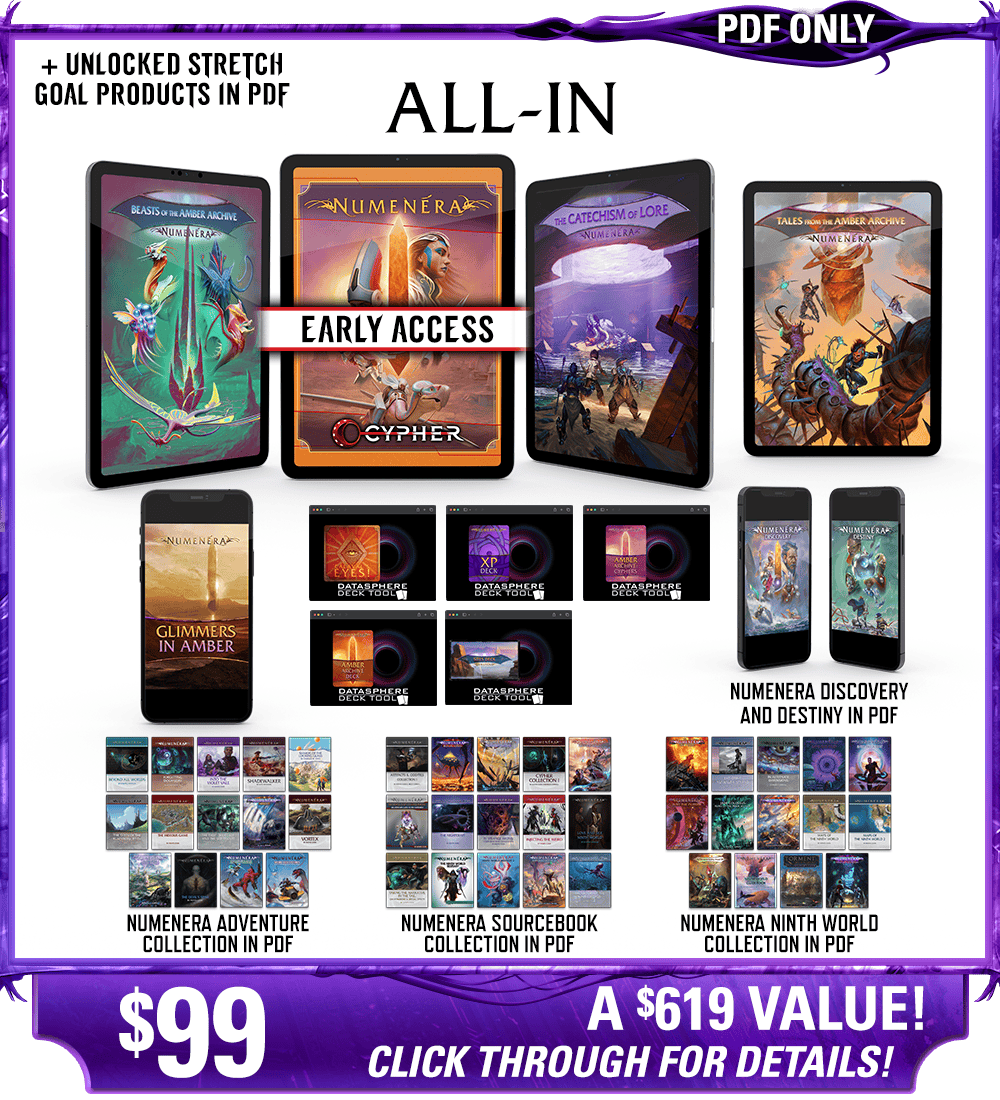 All-In backer level in PDF. This includes Numenera, Beasts of the Amber Archive, The Catechism of Lore, Tales from the Amber Archive, Glimmers in Amber zine, Calaval's Eyes! deck, the Numenera XP Deck, the Amber Archive deck, the Cypher Deck, and the Ninth World Sites deck in digital, as well as the existing Numenera Discovery and Destiny corebooks in PDF. Additionally includes the Numenera Adventure Collection in PDF, the Numenera Sourcebook Collection in PDF, and the Numenera Ninth World Collection in PDF. Price: $99, a $619 value! Click through for details!