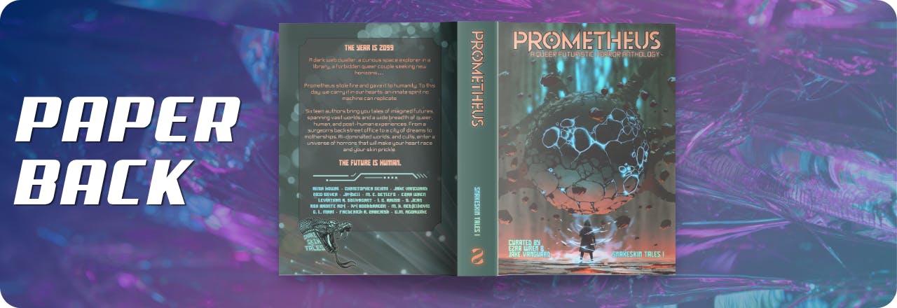  Text: 'Paperback' and graphic of an open book cover showing the cover of a book titled PROMETHEUS: A Queer Futuristic Horror Anthology, with an illustration of a human figure looking at a strange entity, colours focus on orange, grey and teal. Text at the bottom reads: 'Curated by Ezra Wren & Jake Vanguard, Snakeskin Tales I', Spine reads 'Prometheus', 'Snakeskin Tales I', and an inverted S logo in orange that looks like a snake with a monocle. On the back is a box with the blurb: THE YEAR IS 2099  A dark web dweller, a curious space explorer in a library, a forbidden queer couple seeking new horizons…  Prometheus stole fire and gave it to humanity. To this day, we carry it in our hearts: an innate spirit no machine can replicate. Sixteen authors bring you tales of imagined futures, spanning vast worlds and a wide breadth of queer, human, and post-human experiences. From a surgeon’s backstreet office to a city of dreams to motherships, AI-dominated worlds, and cults, enter a universe of horrors that will make your heart race and your skin prickle. The future is human. and a list of contributors: Alisa Kowal, Christopher Sehmi, Jake Vanguard, Nico Silver, Jaydell, M. E. Detlefs, Ezra Wren, Leviathan A. Solivagant, I. C. Aruss, S. Jean, Ash Bronte Roy, Ivy Bookdragon, M. K. Nedjelkovic, C. L. Mari, Frederick A. Zaberisk, U. M. Agoawike  on a blue, purple and teal gradient overlay over a textured picture 