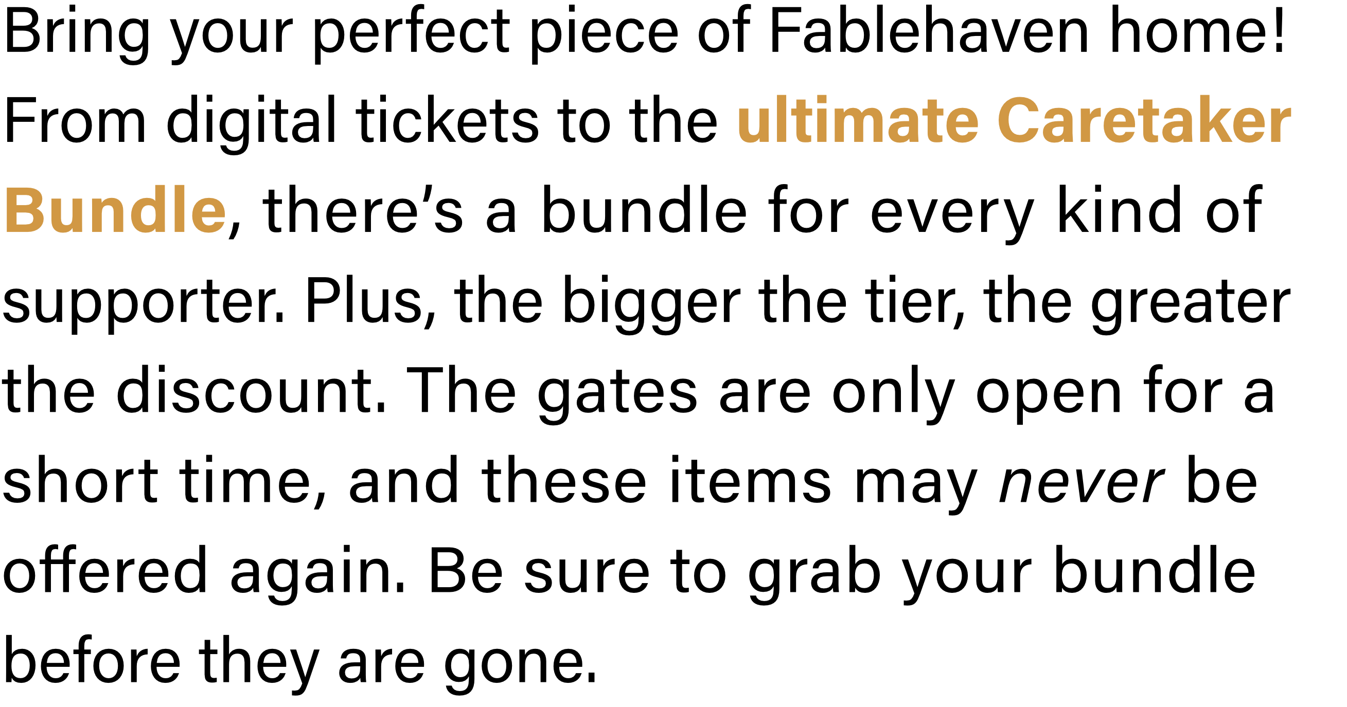 Bring your perfect piece of Fablehaven home! From digital tickets to the ultimate Caretaker Bundle, there’s a bundle for every kind of supporter. Plus, the bigger the tier, the greater the discount. The gates are only open for a short time, and these items may never be offered again. Be sure to grab your bundle before they are gone.