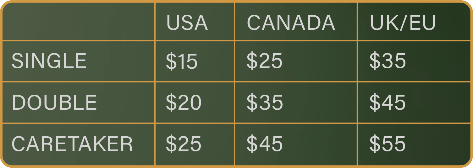 Single: US-$15, CA-$25, UK/EU-$35. Double: US-$20, CA-$35, UK/EU-$45. Caretaker: US-$25, CA-$45, UK/EU-$55. 