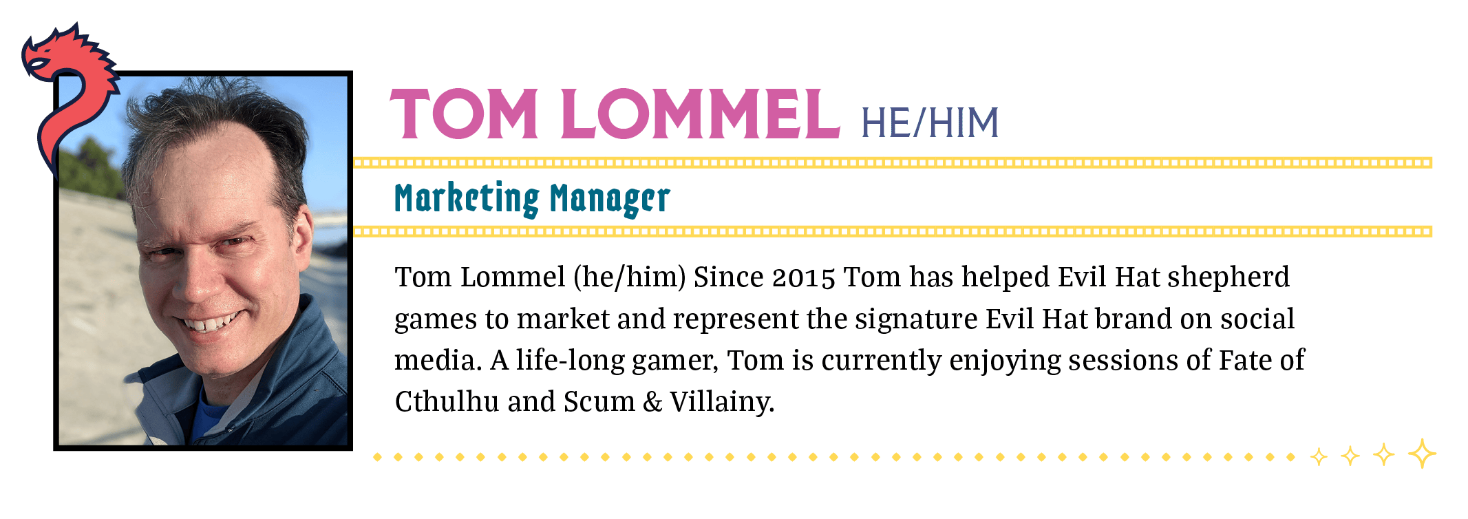 Tom Lommel (he/him) Since 2015 Tom has helped Evil Hat shepherd games to market and represent the signature Evil Hat brand on social media. A life-long gamer, Tom is currently enjoying sessions of Fate of Cthulhu and Scum & Villainy.