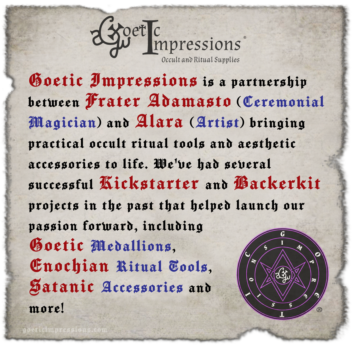Goetic Impressions is a partnership between Frater Adamasto (Ceremonial Magician) and Alara (Artist) bringing practical occult ritual tools and aesthetic accessories to life. We've had several successful Kickstarter projects in the past that helped launch our passion forward, including Goetic Medallions, Enochian Ritual Tools, Satanic Accessories and more!