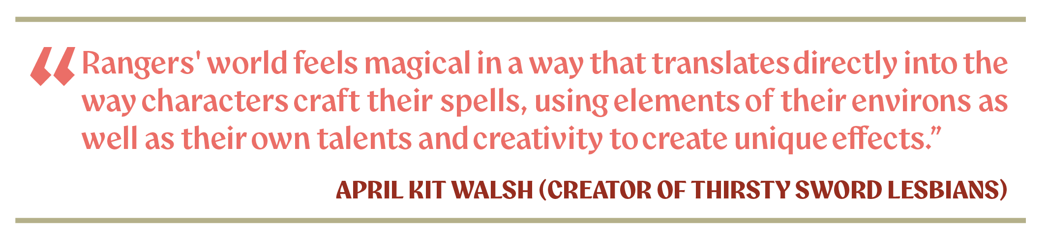 "Rangers' world feels magical in a way that translates directly into the way characters craft their spells, using elements of their environs as well as their own talents and creativity to create unique effects." - April Kit Walsh (creator of Thirsty Sword Lesbians)
