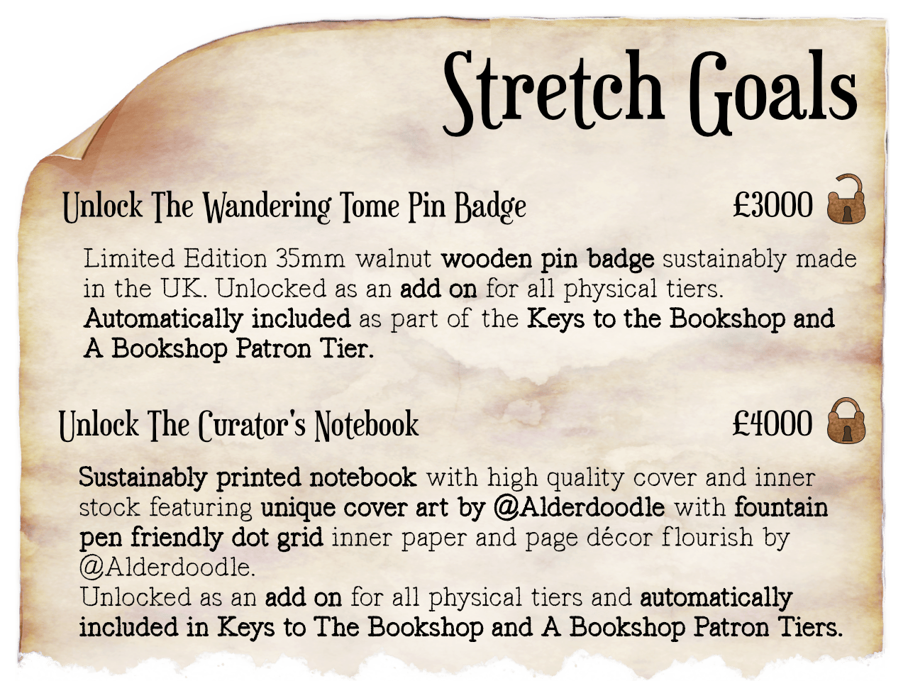  on a piece of parchment paper are several headings numbers and text with a little padlock next to them. Text reads "Stretch Goals. Unlock The Wandering Tome Pin Badge - £3000 Limited edition 35mm walnut wooden pin badge sustainably made in the UK Unlocked as an add on for all physical tiers. Automatically included as part of the Keys to the Bookshop and A Bookshop Patron Tier.  Unlock The Curator's notebook £4000 Sustainably printed notebook on high quality cover and inner stock featuring Unique Cover Art by @Alderdoodle with fountain pen friendly dot grid inner paper and page décor flourish by @Alderdoodle. Unlocked as an add on for all physical tiers and automatically included in Keys to The Bookshop and A Bookshop Patron Tiers. below this text the parchment appears to be torn. The padlock next to the Wandering tome pin badge is open whilst the one next to the Curators notebook is locked. 