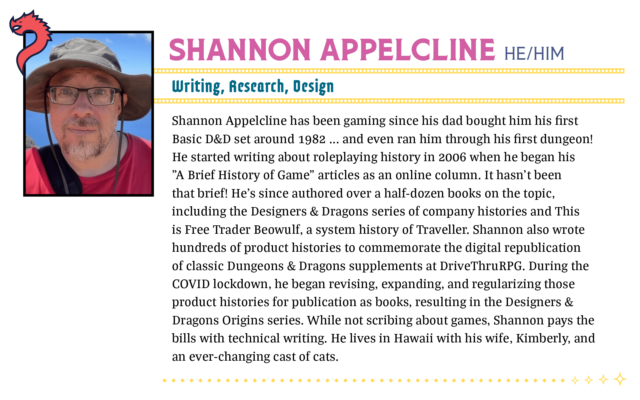 Shannon Appelcline has been gaming since his dad bought him his first Basic D&D set around 1982 ... and even ran him through his first dungeon! He started writing about roleplaying history in 2006 when he began his "A Brief History of Game" articles as an online column. It hasn't been that brief! He's since authored over a half-dozen books on the topic, including the Designers & Dragons series of company histories and This is Free Trader Beowulf, a system history of Traveller. Shannon also wrote hundreds of product histories to commemorate the digital republication of classic Dungeons & Dragons supplements at DriveThruRPG. During the COVID lockdown, he began revising, expanding, and regularizing those product histories for publication as books, resulting in the Designers & Dragons Origins series. While not scribing about games, Shannon pays the bills with technical writing. He lives in Hawaii with his wife, Kimberly, and an ever-changing cast of cats.