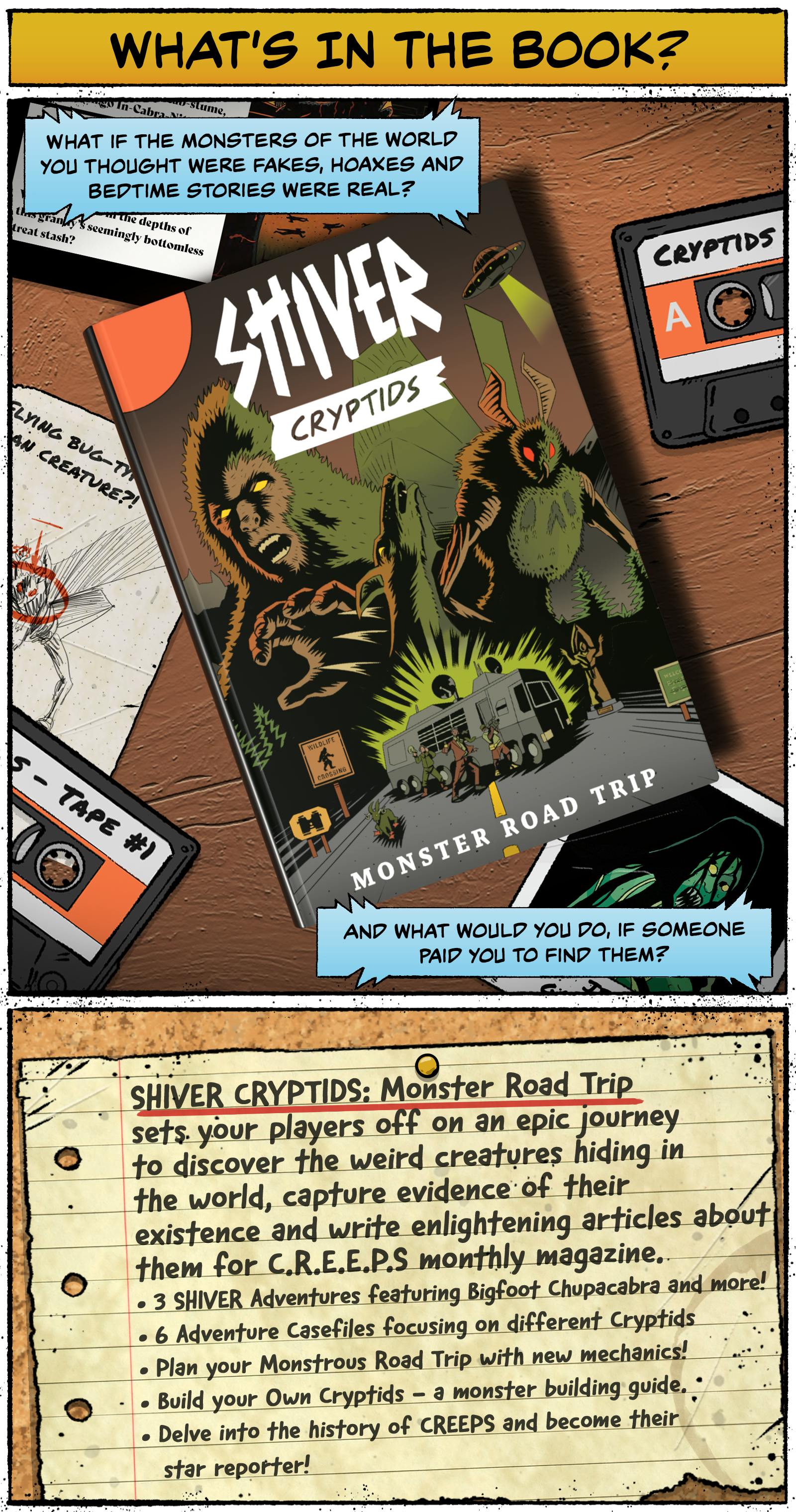 What’s in the Book? What if the monsters of the world you thought were fakes, hoaxes and bedtime stories were real? And what would you do if someone paid you to find them?  SHIVER CRYPTIDS: Monster Road Trip sets your players off on an epic journey to discover the weird creatures hiding in the world, capture evidence of their existence and write enlightening articles about them for C.R.E.E.P.S. monthly magazine.  3 SHIVER adventures featuring Bigfoot, Chupacabra and more! 6 Adventure Casefiles focusing on different cryptids Plan your Monstrous Road Trip with new mechanics! Build your Own Cryptids – a monster-building guide Delve into the history of C.R.E.E.P.S. and become their star reporter! 