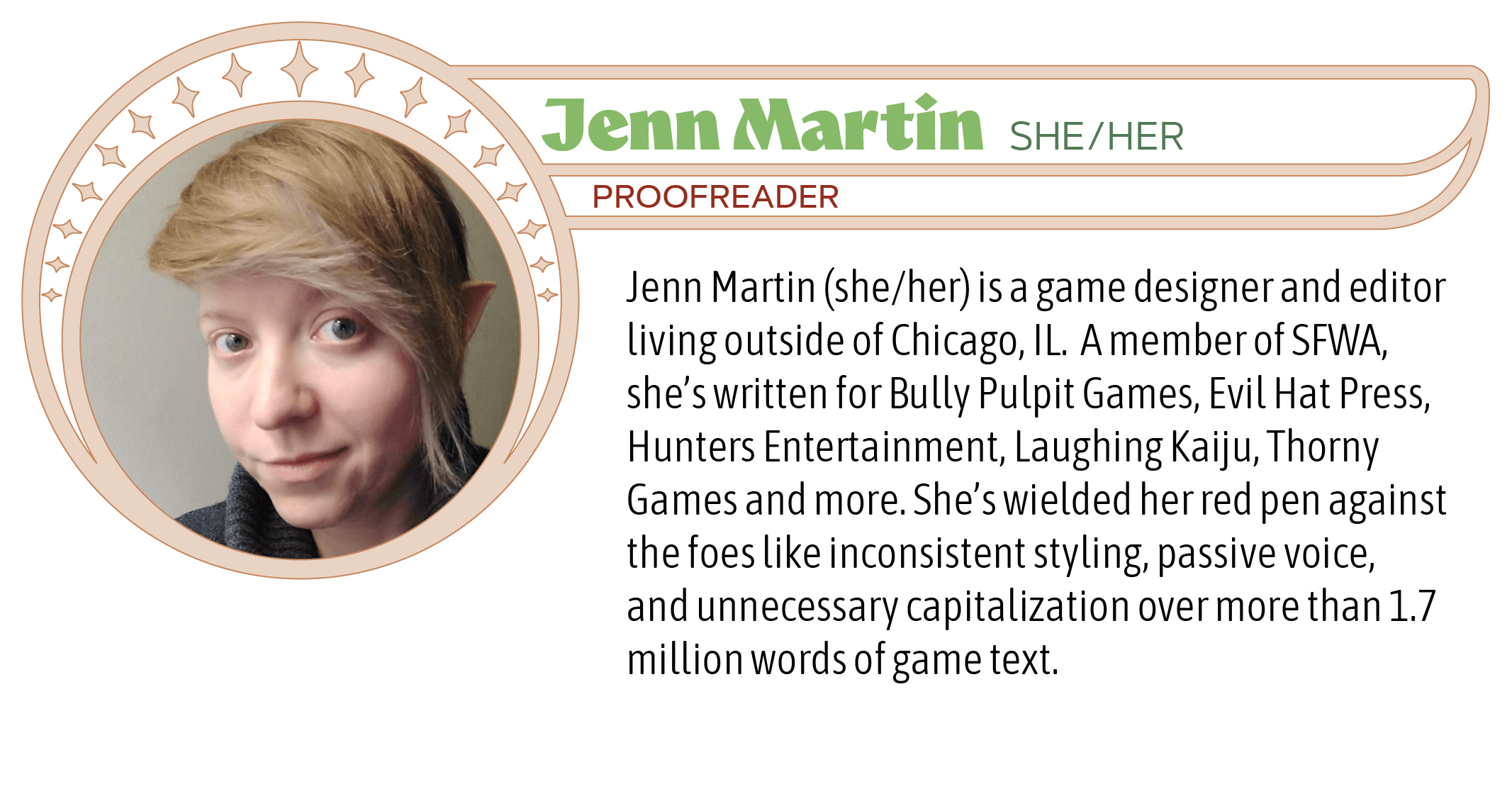 Jenn Martin (she/her) is a game designer and editor living outside of Chicago, IL.  A member of SFWA, she’s written for Bully Pulpit Games, Evil Hat Press, Hunters Entertainment, Laughing Kaiju, Thorny Games and more. She’s wielded her red pen against the foes like inconsistent styling, passive voice, and unnecessary capitalization over more than 1.7 million words of game text.