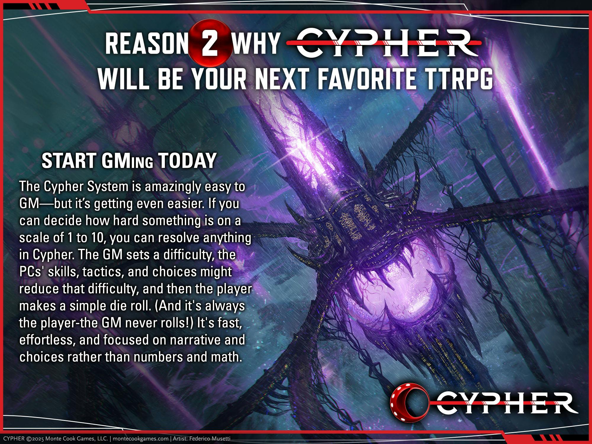 REASON 2 CYPHER WILL BE YOUR NEXT FAVORITE TTRPG. START GMING TODAY The Cypher System is amazingly easy to GM-but it's getting even easier. If you can decide how hard something is on a scale of 1 to 10, you can resolve anything in Cypher. The GM sets a difficulty, the PCs' skills, tactics, and choices might reduce that difficulty, and then the player makes a simple die roll. (And it's always the player-the GM never rolls!) It's fast, effortless, and focused on narrative and choices rather than numbers and math!