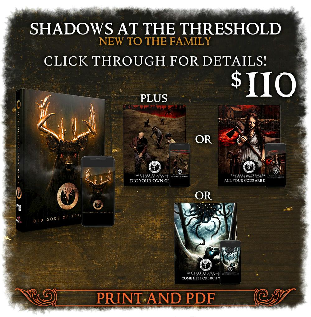 Shadows at the Threshold Backer Level. New to the Family. Includes the Old Gods of Appalachia game. $110. Step into an alternate Appalachia with the Old Gods of Appalachia RPG and one of the new supplements, in print and PDF. Click through for details!