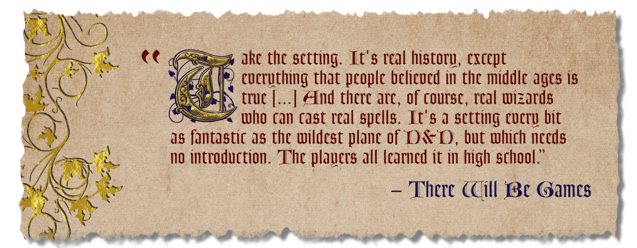 "Take the setting. It's real history, except everything that people believed in the middle ages is true. And there are, of course, real wizards who can cast real spells. It's a setting every bit as fantastic as the wildest plane of D&D, but which needs no introduction. The players all learned it in High School." Review by There Will Be Games.