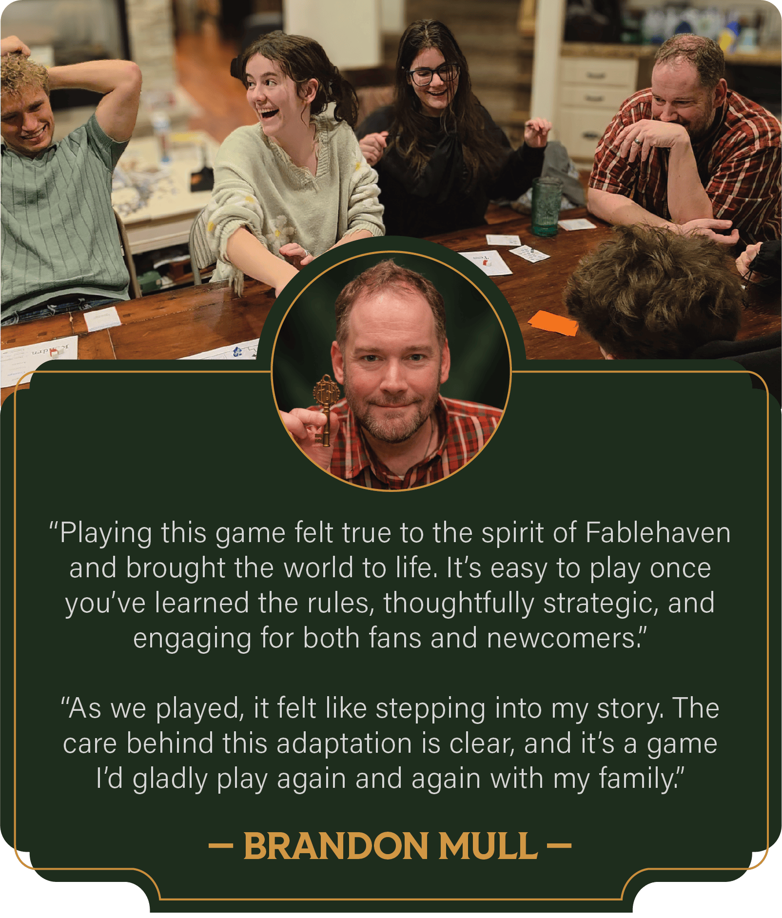 Brandon Mull: Playing this game felt true to the spirit of Fablehaven and brought the world to life. It's easy to play once you've learned the rules, thoughtfully strategic, and engaging for both fans and newcomers. As we played, it felt like stepping into my story. The care begind this adaptation is clear, and it's a game I'd gladly play again and again with my family.