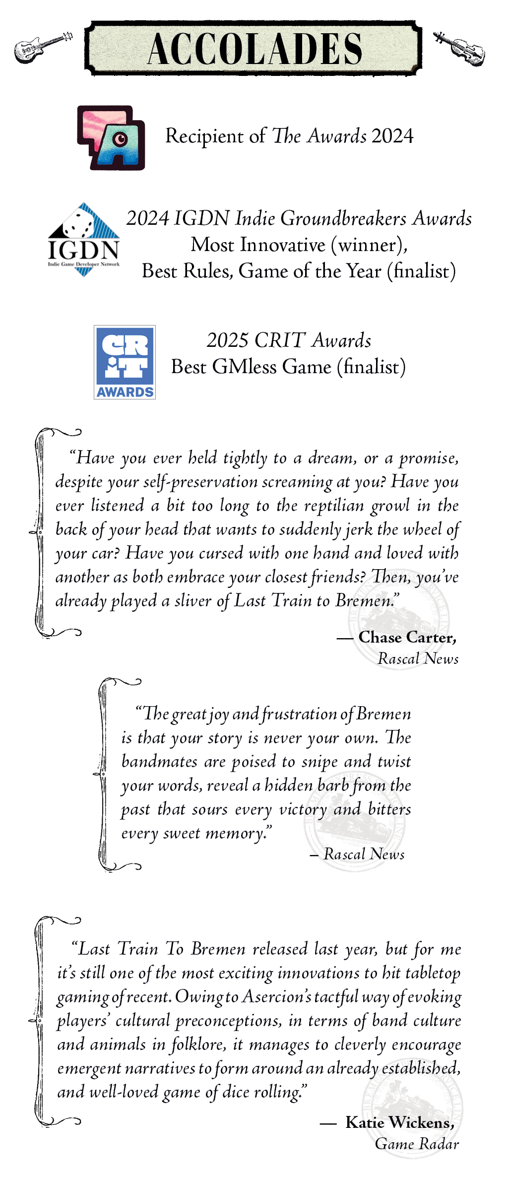  Recipient of The Awards 2024  2024 IGDN Indie Dicebreakers Award Most Innovative (winner), Best Rules, Game of the Year (finalist)  2025 CRIT Awards Best GMless Game (finalist)  "Have you ever held tightly to a dream, or a promise, despite your self-preservation screaming at you? Have you ever listened a bit too long to the reptilian growl in the back of your head that wants to suddenly jerk the wheel of your car? Have you cursed with one hand and loved with another as both embrace your closest friends? Then, you’ve already played a sliver of Last Train to Bremen."  — Chase Carter, Rascal News (In Last Train to Bremen, Hell is something we inflict on each other)  “The great joy and frustration of Bremen is that your story is never your own. The bandmates are poised to snipe and twist your words, reveal a hidden barb from the past that sours every victory and bitters every sweet memory.”  — Rascal News (Rascal Catches the Last Train To Hell (via Bremen) )  “Last Train To Bremen released last year, but for me it's still one of the most exciting innovations to hit tabletop gaming of recent. Owing to Asercion's tactful way of evoking players' cultural preconceptions, in terms of band culture and animals in folklore, it manages to cleverly encourage emergent narratives to form around an already established, and well-loved game of dice rolling.”  — Katie Wickens, Game Radar 