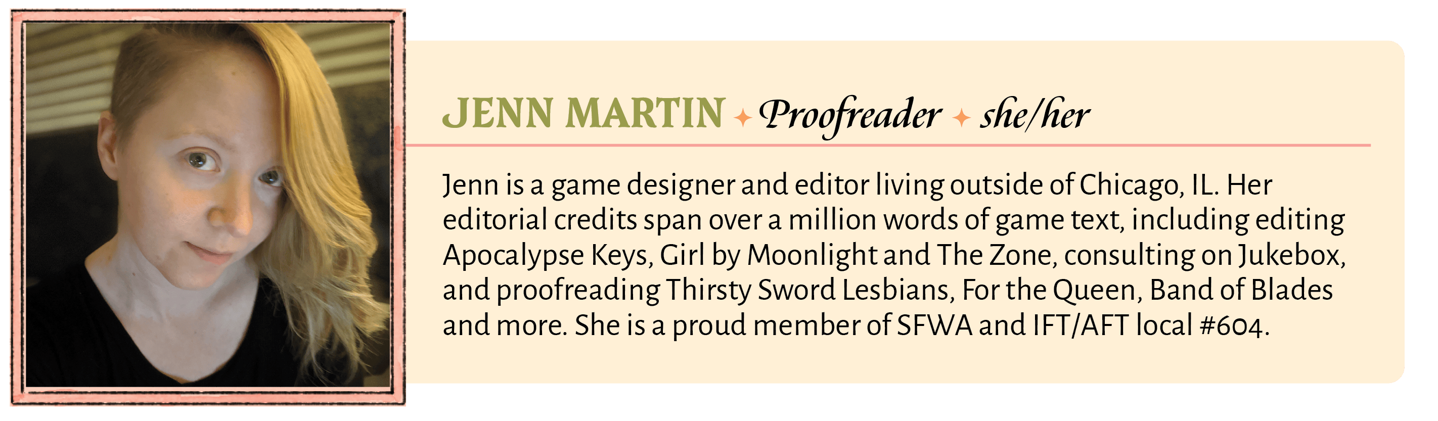 Jenn is a game designer and editor living outside of Chicago, IL. Her editorial credits span over a million words of game text, including editing Apocalypse Keys, Girl by Moonlight and The Zone, consulting on Jukebox, and proofreading Thirsty Sword Lesbians, For the Queen, Band of Blades and more. She is a proud member of SFWA and IFT/AFT local #604.