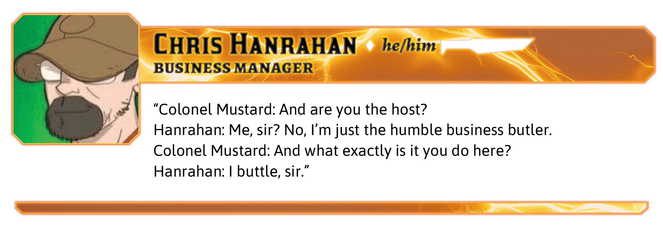 Colonel Mustard: And are you the host?  Hanrahan: Me, sir? No, I'm just the humble business butler.  Colonel Mustard: And what exactly is it you do here?  Hanrahan: I buttle, sir.