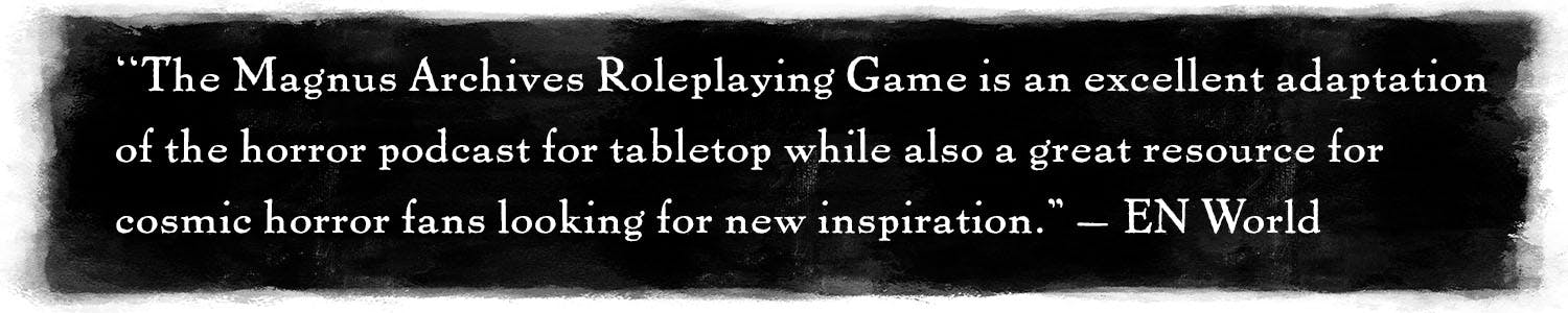 Quote: "The Magnus Archives Roleplaying Game is an excellent adaptation of the horror podcast for tabletop while also a great resource for cosmic horror fans looking for new inspiration." –EN World