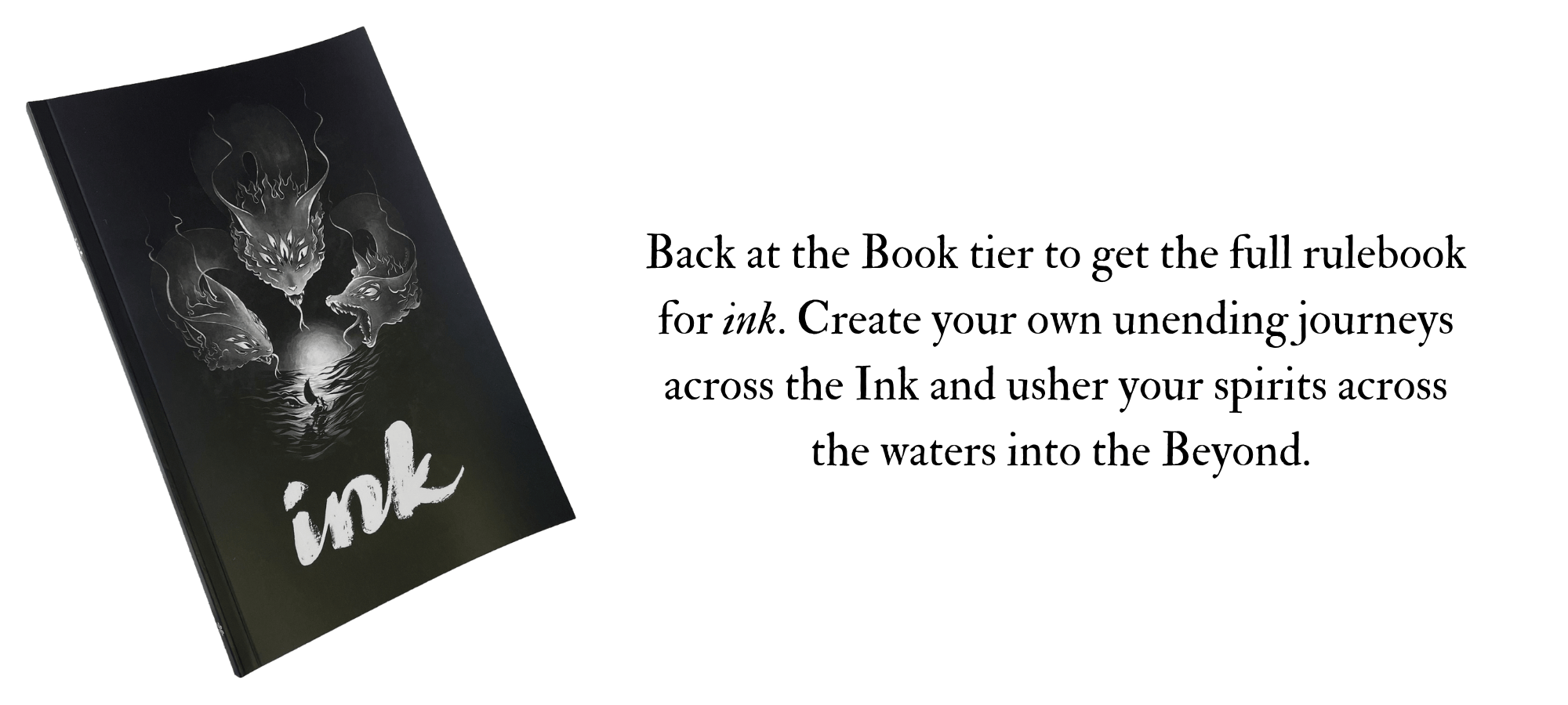 Back at the Book tier to get the full rulebook  for ink. Create your own unending journeys  across the Ink and usher your spirits across  the waters into the Beyond.