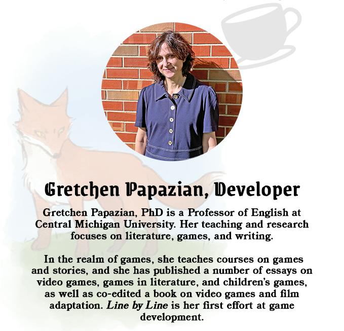 Graphic background is white. There is a light gray transparent icon of a teaup in the upper right corner. Behind the rest of the image is the semi transparent illustration of a red fox standing on a small green hill with a blue haze behind it. Centered and elevated is a circular photograph of a woman with short dark hair wearing a denim collared dress with buttons up the front. Below here is a subheader with black text that reads Gretchen Papazian, Developer. Below it in smaller text are more words. They reads Gretchen Papzian, PhD is a Professor of English at Central Michigan University. Her teaching and research focuses on literature, games, and writing. In the realm of games, she teaches courses on games and stories, and she has published a number of essays on video games, games in literature, and children's games, as well as co-edited a book on video games and film adaptation. Line by Line is her first effort at game development.