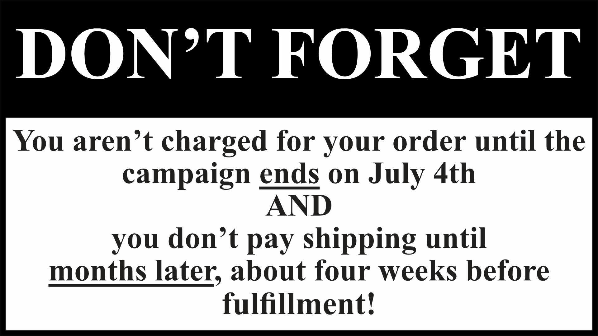  DON'T FORGET. You aren't charged for your order until the campaign ends on July 4th, and you don't pay shipping until months later, about four weeks before fulfillment 