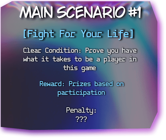stylized text box like a video game UI with the text: Main Scenario #1     [Fight For Your Life]     Clear Condition: Prove you have what it takes to be a player in this game     Reward: Prizes based on participation     Penalty: ???"