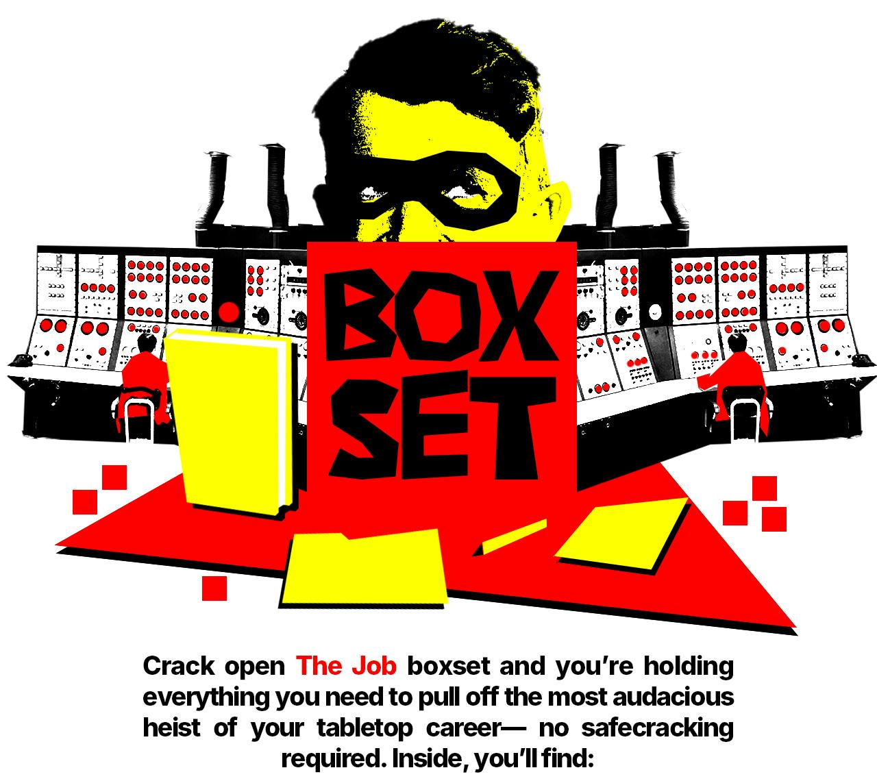 Box Set Header Image - Crack open The Job boxset and you're holding everything you need to pull off the most audacious heist of your tabletop career - no safecracking required.  Inside, you'll find: