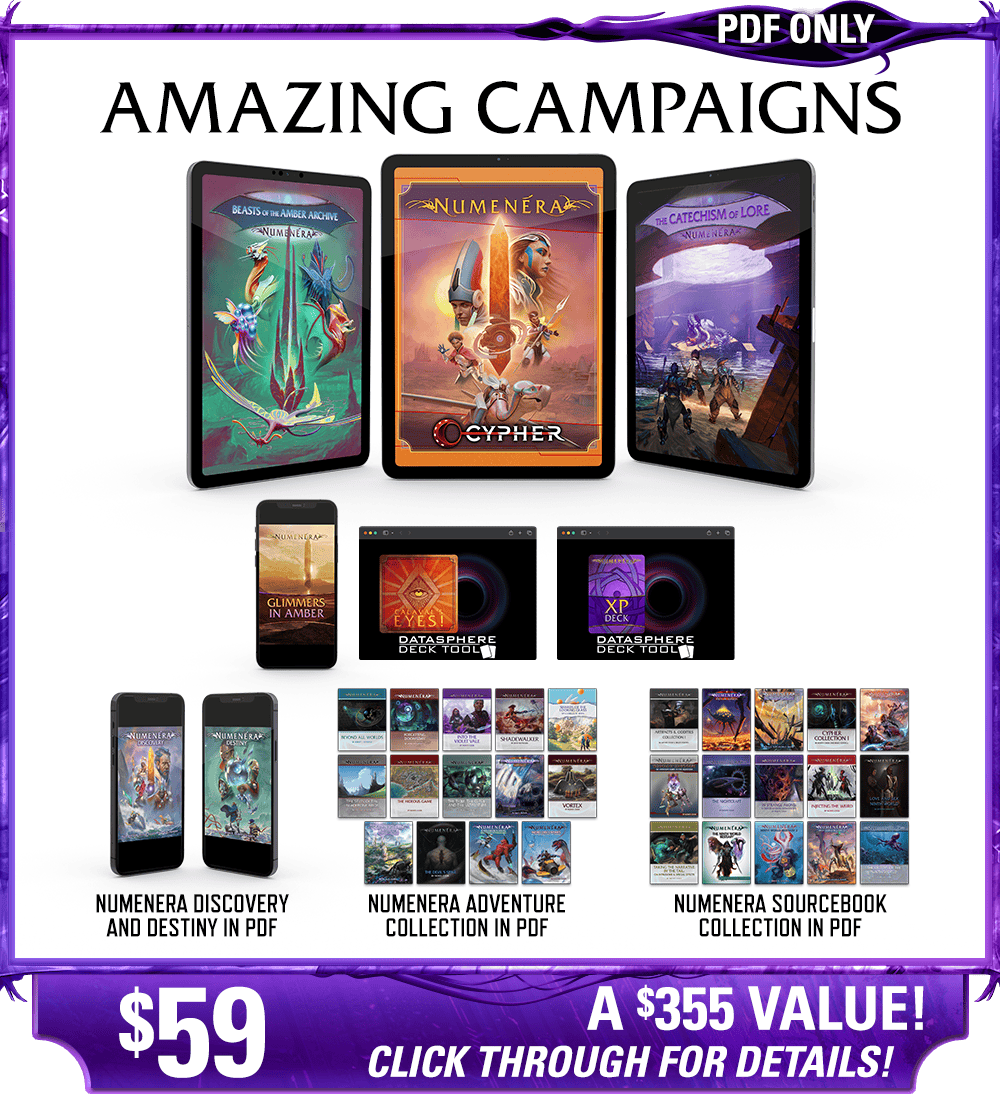 Amazing Campaigns backer level in PDF. This includes Numenera, Beasts of the Amber Archive, The Catechism of Lore, Glimmers in Amber zine, Calaval's Eyes! deck, and the Numenera XP deck in digital, as well as the existing Numenera Discovery and Destiny corebooks in PDF. Additionally includes the Numenera Adventure Collection in PDF and the Numenera Sourcebook Collection in PDF. Price: $59, a $355 value! Click through for details!
