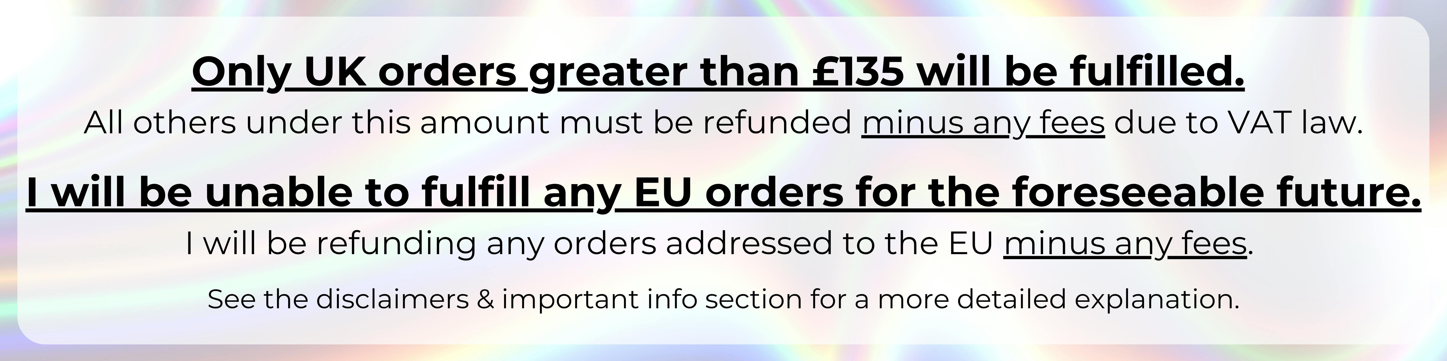 An image with a silver holographic background with the following text over top of it in a semi-transparent white rectangle: "Only UK orders greater than £135 will be fulfilled. All others under this amount must be refunded *minus any fees* due to VAT law. I will be unable to fulfill any EU orders for the forseeable future. I will be refunding any orders addressed to the EU *minus any fees*. See the Disclaimers & Important Info section for a more detailed explanation."