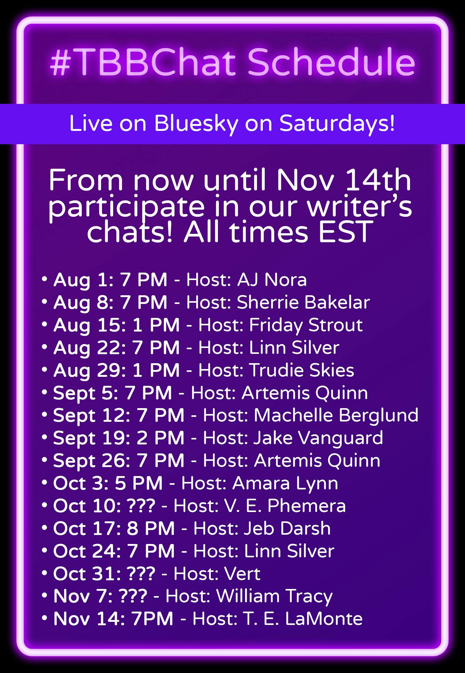 #TBBChat Schedule. Live on Bluesky on Saturdays! From now until Nov 14th participate in all our writer's chats! All times EST. • Aug 1: 7 PM - Host: AJ Nora • Aug 8: 7 PM - Host: Sherrie Bakelar • Aug 15: 1 PM - Host: Friday Strout • Aug 22: 7 PM - Host: Linn Silver • Aug 29: 1 PM - Host: Trudie Skies • Sept 5: 7 PM - Host: Artemis Quinn • Sept 12: 7 PM - Host: Machelle Berglund • Sept 19: 2 PM - Host: Jake Vanguard • Sept 26: 7 PM - Host: Artemis Quinn • Oct 3: 5 PM - Host: Amara Lynn • Oct 10: ??? - Host: V. E. Phemera • Oct 17: 8 PM - Host: Jeb Darsh • Oct 24: 7 PM - Host: Linn Silver • Oct 31: ??? - Host: Vert • Nov 7: ??? - Host: William Tracy • Nov 14: 7PM - Host: T. E. LaMonte