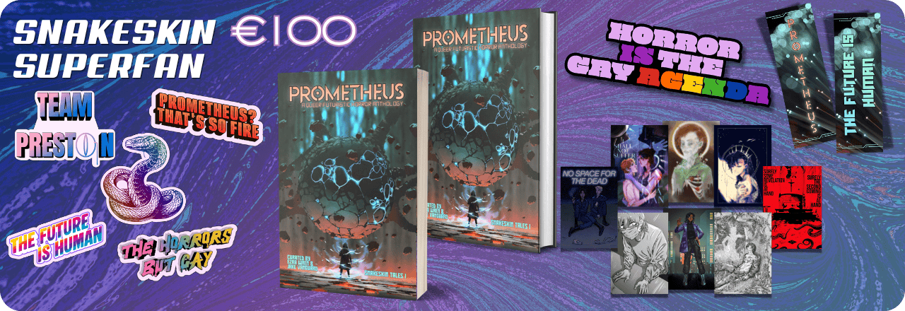  Text: 'Snakeskin Superfan €100' and graphic of a paperback and hardcover mockup each showing the cover of a book titled PROMETHEUS: A Queer Futuristic Horror Anthology, with an illustration of a human figure looking at a strange entity, colours focus on orange, grey and teal. Text at the bottom reads: 'Curated by Ezra Wren & Jake Vanguard, Snakeskin Tales I'. Graphics of five stickers, one featuring a multicolored rainbow snake wearing a monocle, one saying TEAM PRESTON, one in rainbow colors saying THE HORRORS BUT GAY, one on a sharp rainbow striped gradient saying THE FUTURE IS HUMAN and one in orange saying PROMETHEUS? THAT'S SO FIRE. Graphic of an enamel pin design saying HORROR IS THE GAY AGENDA, with colors in lilac and purple and the queer rainbow flag colors. Graphic of eight prints. Graphic of two sides of a bookmark, one showing the text PROMETHEUS over an image that looks like balls of light. Text on the back reads 'The Future is Human' on the same background. All set on a blue, purple and teal gradient overlay over a textured picture 