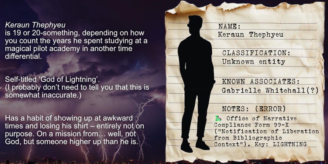 Old stained paper looking like a page from a classified file, laid over a thunderstorm background. Silhouette of a man with short hair wearing sunglasses, a t-shirt, trousers and sneakers. Text on the file excerpt reads: Name: Keraun Thephyeu, Classification: unknown entity, Known Associates: Gabrielle Whitehall (?), Notes: (Error) 🐉 Office of Narrative Compliance Form 99-X (”Notification of Liberation from Bibliographic Context”). Key: LIGHTNING. Text alongside the file excerpt reads: Keraun Thephyeu is 19 or 20-something, depending on how you count the years he spent studying at a magical pilot academy in another time differential. Self-titled ‘God of Lightning’. (I probably don’t need to tell you that this is somewhat inaccurate.) Has a habit of showing up at awkward times and losing his shirt – entirely not on purpose. On a mission from… well, not God, but someone higher up than he is. 