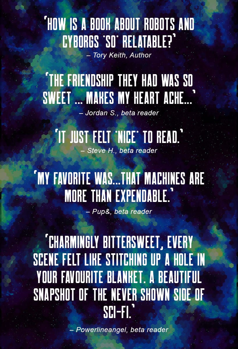 “How is a book about robots and cyborgs *so* relatable?” - Tory Keith, Author. “The friendship they had was so sweet ... Makes my heart ache...” - Jordan S, beta reader. “It just felt *nice* to read.” - Steve H, beta reader. “My favorite was...that machines are more than expendable.” - Pup&, beta reader. “Charmingly bittersweet, every scene felt like stitching up a hole in your favourite blanket. A beautiful snapshot of the never shown side of sci-fi.” - Powerlineangel, beta reader.