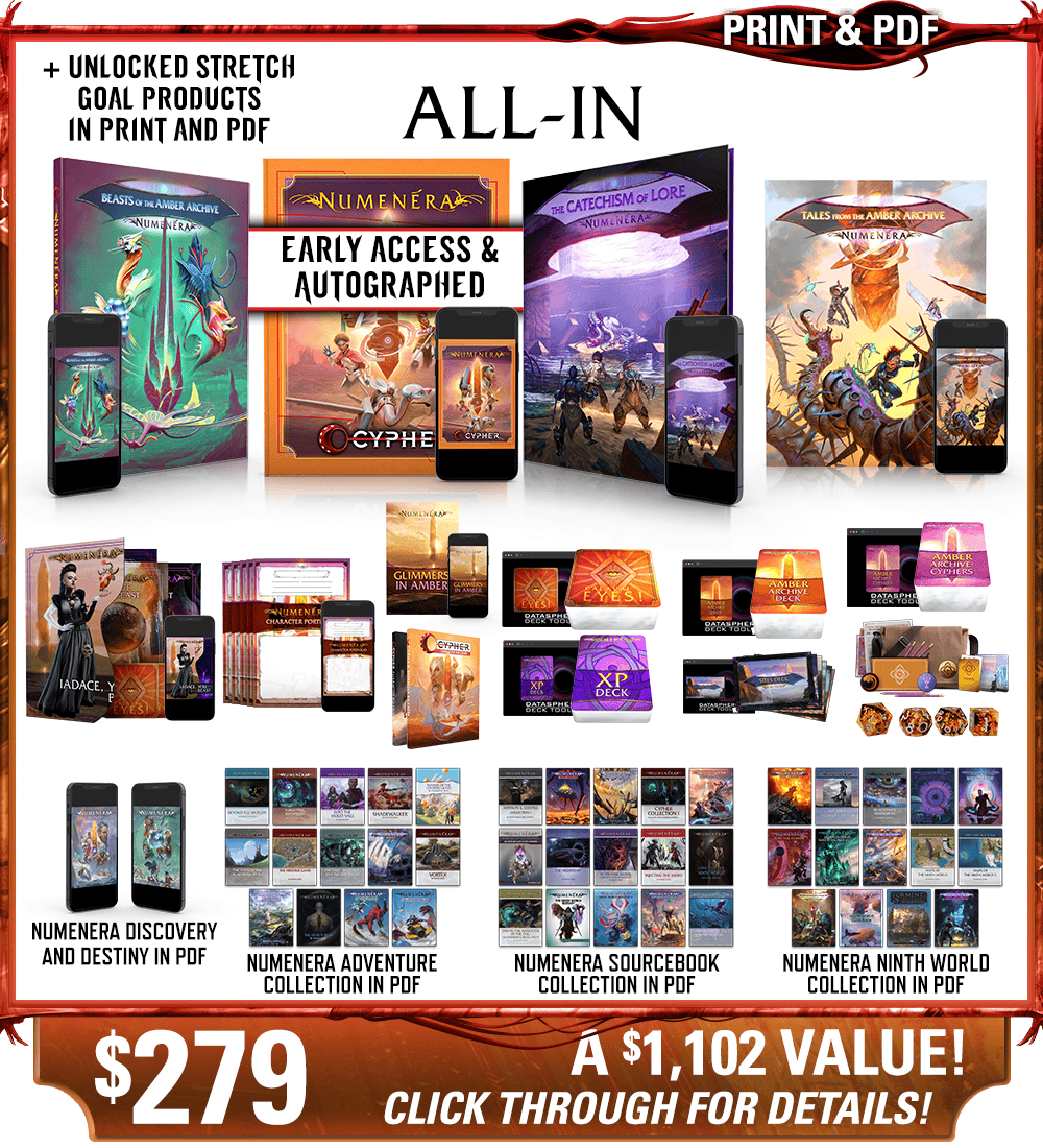 All-In backer level in print and PDF. This includes Numenera, Beasts of the Amber Archive, The Catechism of Lore, Tales from the Amber Archive, Iadace You Beast, Character Portfolios, Glimmers in Amber zine, Cypher dust jacket, Calaval's Eyes! deck, the Numenera XP Deck, the Amber Archive deck, the Cypher Deck, and the Ninth World Sites deck in print and digital, plus the Explorer's Pack and Numenera Deluxe Dice Set, as well as the existing Numenera Discovery and Destiny corebooks in PDF. Additionally includes the Numenera Adventure Collection in PDF, the Numenera Sourcebook Collection in PDF, and the Numenera Ninth World Collection in PDF. Price: $279, a $1102 value! Click through for details!