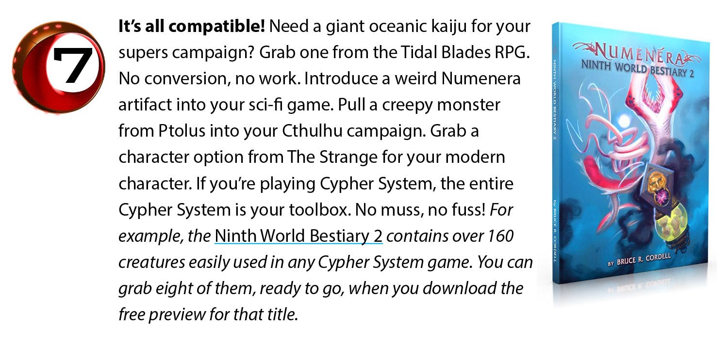 It’s all compatible! Need a giant oceanic kaiju for your supers campaign? Grab one from the Tidal Blades RPG. No conversion, no work. Introduce a weird Numenera artifact into your sci-fi game. Pull a creepy monster from Ptolus into your Cthulhu campaign. Grab a character option from The Strange for your modern character. If you’re playing Cypher System, the entire Cypher System is your toolbox. No muss, no fuss! For example, the Ninth World Bestiary 2 contains over 160 creatures easily used in any Cypher System game. You can grab eight of them, ready to go, when you download the free preview for that title.