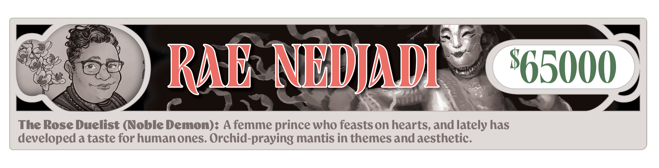 Rae Nedjadi - The Rose Duelist (Noble Demon): A femme prince who feasts on hearts, and lately has developed a taste for human ones. Orchid-praying mantis in themes and aesthetic.  