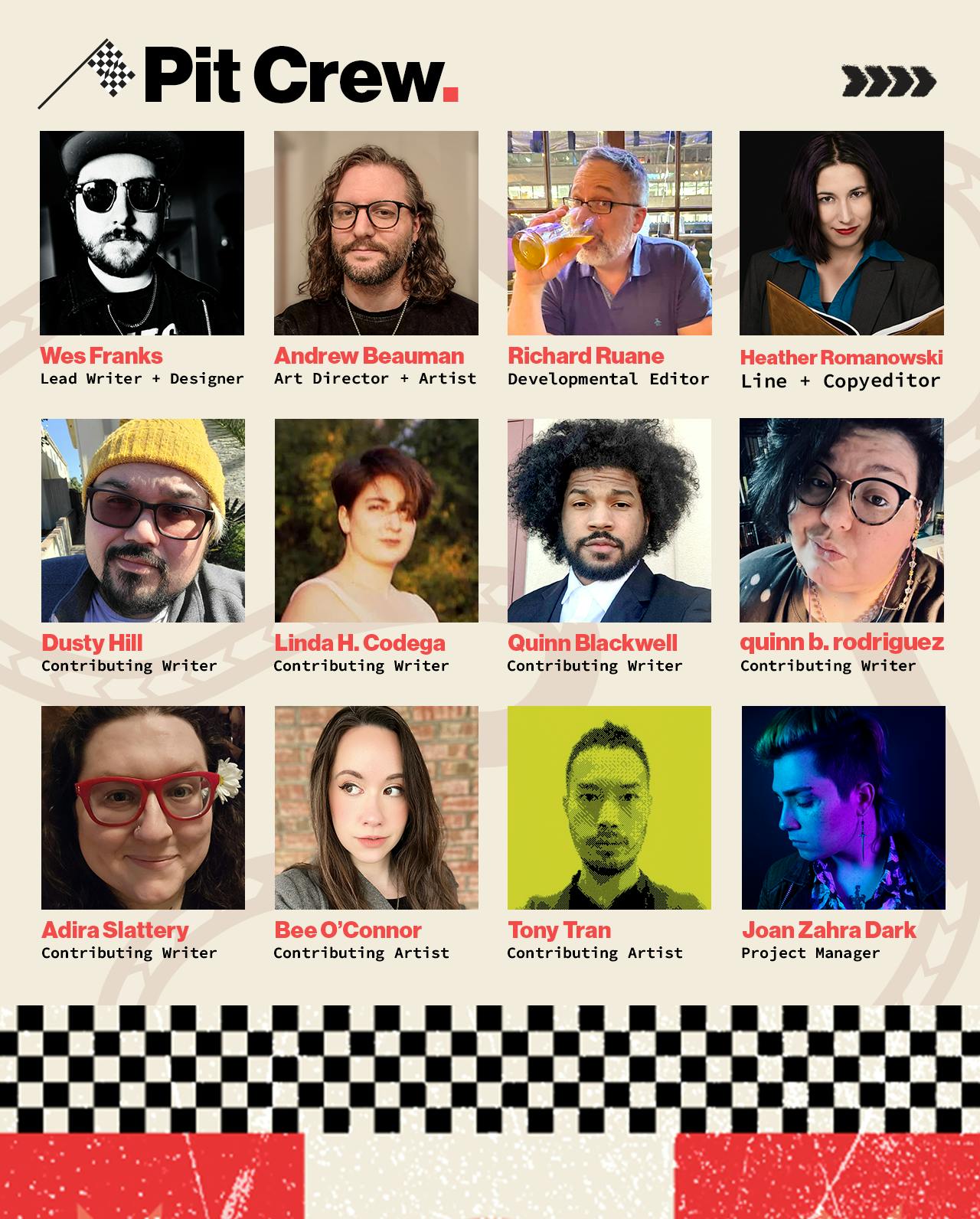 An image with the header text "Pit Crew" showcasing a grid of people working on F-Infiniti with names, titles and headshots. From top left to bottom right, names and titles included read: "Wes Franks, Lead Designer + Developer. Andrew Beauman, Art Director + Artist. Richard Ruane, Developmental Editor. Heather Romanowski, Line + Copyeditor. Dusty Hill, Contributing Writer. Linda H. Codega, Contributing Writer. Quinn Blackwell, Contributing Writer. quinn b. rodriguez, Contributing Writer. Adira Slattery, Contributing Writer. Bee O'Connor, Contributing Artist. Tony Tran, Contributing Artist. Joan Zahra Dark, Project Manager."