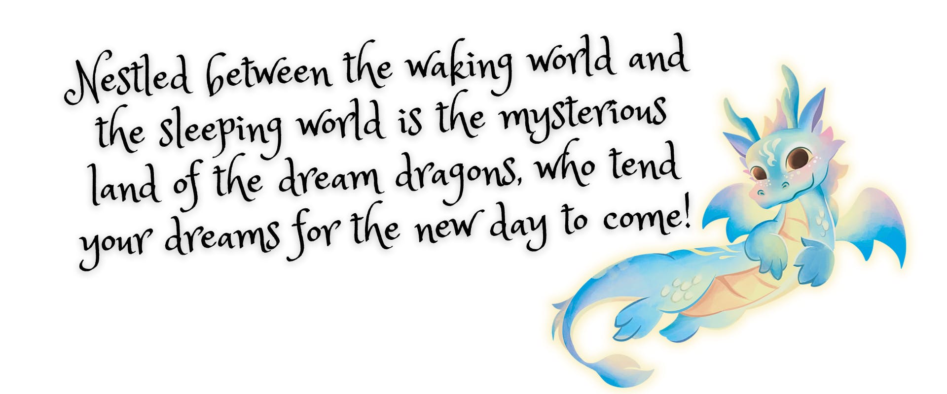 Hidden between the waking world and the sleeping world is the mysterious land of the dream dragons, who tend your dreams for the new day to come!